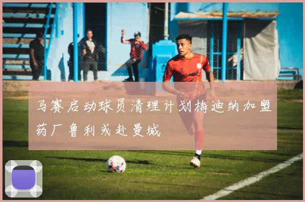 马赛启动球员清理计划梅迪纳加盟药厂鲁利或赴曼城