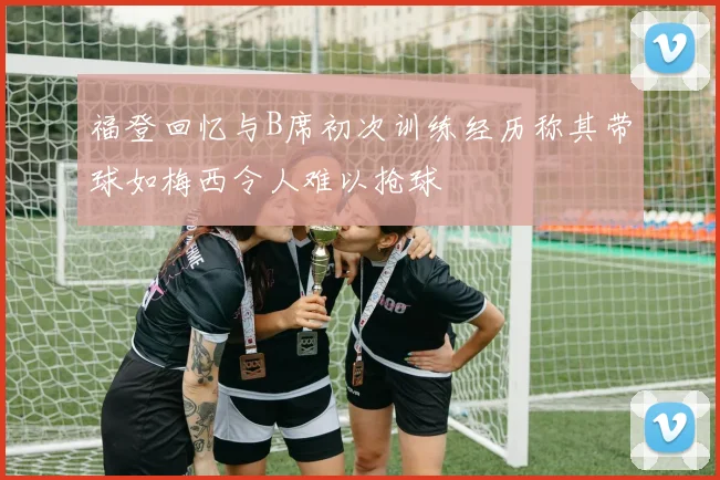 福登回忆与B席初次训练经历称其带球如梅西令人难以抢球