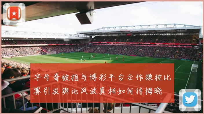 字母哥被指与博彩平台合作操控比赛引发舆论风波真相如何待揭晓