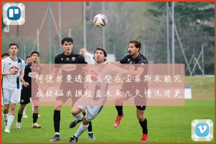阿德尔曼透露戈登在孟菲斯未能完成核磁共振检查未来几天情况将更清晰