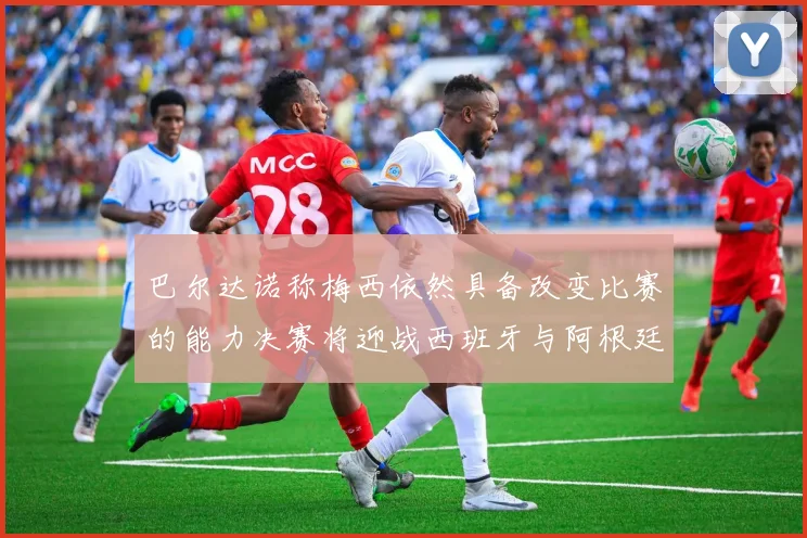 巴尔达诺称梅西依然具备改变比赛的能力决赛将迎战西班牙与阿根廷