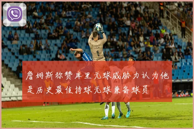 詹姆斯称赞库里无球威胁力认为他是历史最佳持球无球兼备球员