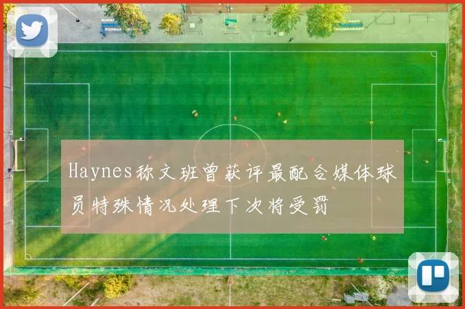 Haynes称文班曾获评最配合媒体球员特殊情况处理下次将受罚