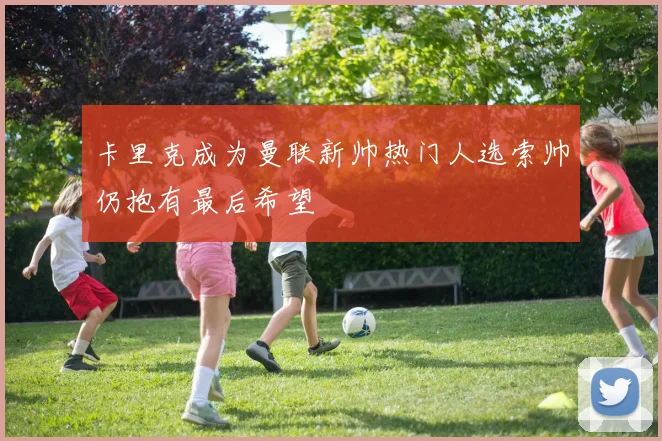 卡里克成为曼联新帅热门人选索帅仍抱有最后希望