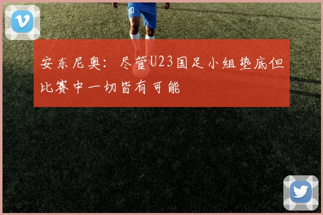安东尼奥：尽管U23国足小组垫底但比赛中一切皆有可能