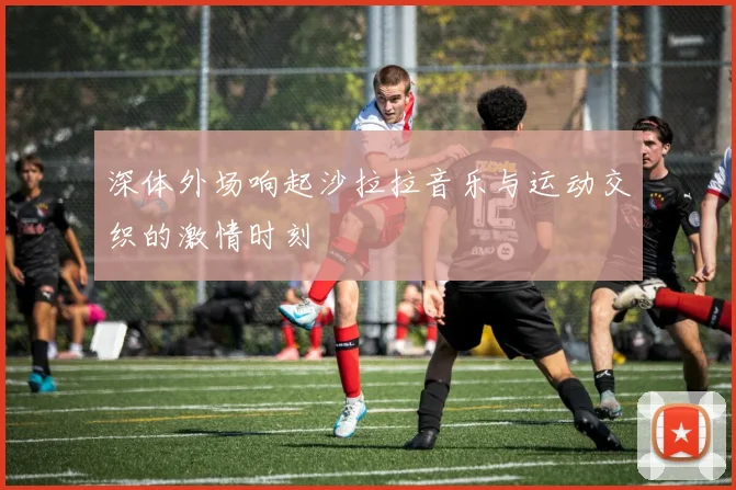 深体外场响起沙拉拉音乐与运动交织的激情时刻