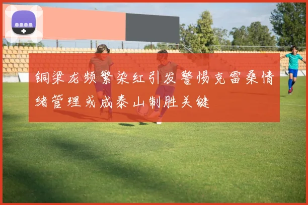 铜梁龙频繁染红引发警惕克雷桑情绪管理或成泰山制胜关键