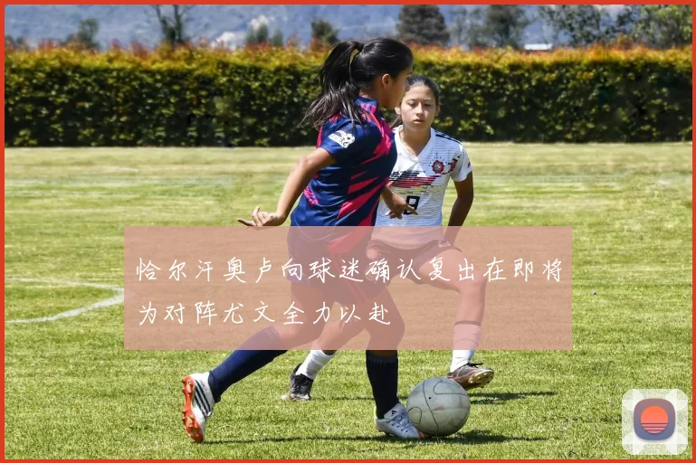 恰尔汗奥卢向球迷确认复出在即将为对阵尤文全力以赴