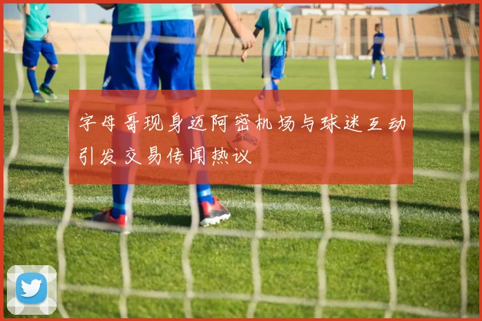 字母哥现身迈阿密机场与球迷互动引发交易传闻热议