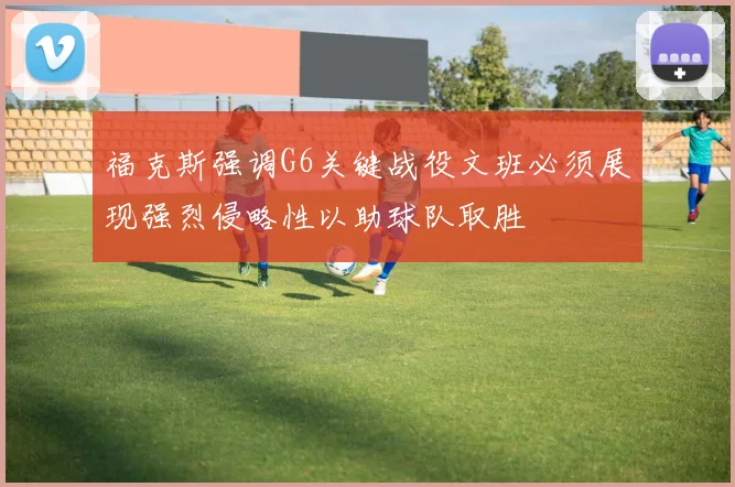 福克斯强调G6关键战役文班必须展现强烈侵略性以助球队取胜