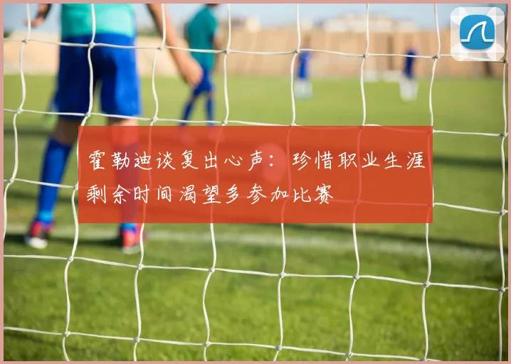 霍勒迪谈复出心声：珍惜职业生涯剩余时间渴望多参加比赛