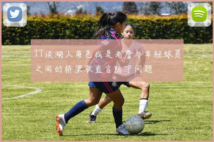 TT谈湖人角色我是老詹与年轻球员之间的桥梁敢直言防守问题