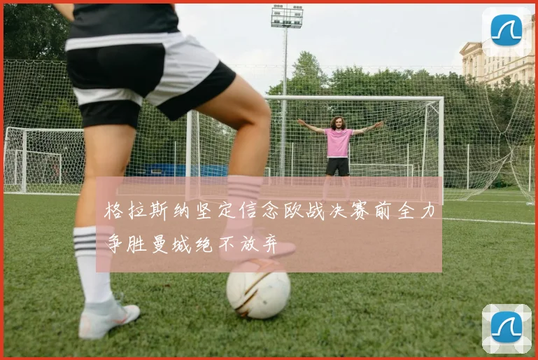 格拉斯纳坚定信念欧战决赛前全力争胜曼城绝不放弃