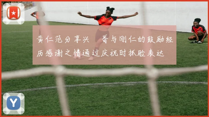 黄仁范分享兴慜哥与刚仁的鼓励经历感谢之情通过庆祝时抓脸表达