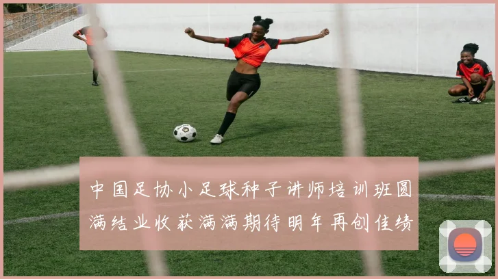 中国足协小足球种子讲师培训班圆满结业收获满满期待明年再创佳绩