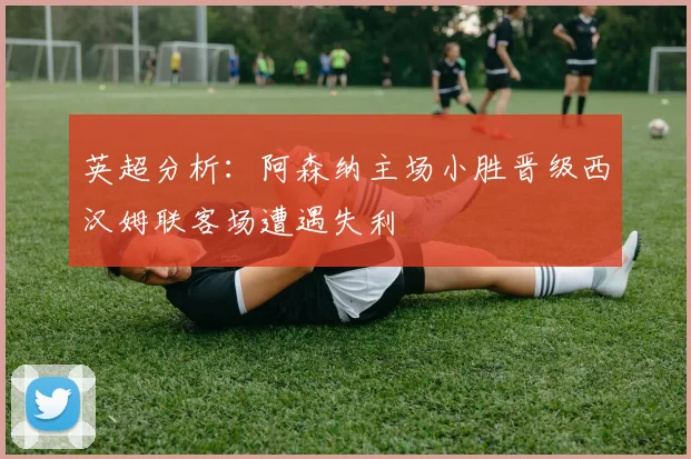 英超分析：阿森纳主场小胜晋级西汉姆联客场遭遇失利