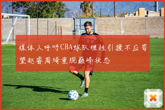 媒体人呼吁CBA球队理性引援不应寄望赵睿周琦重现巅峰状态