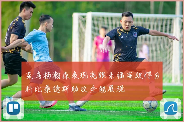 菜鸟杨瀚森表现亮眼乐福高效得分科比桑德斯助攻全能展现