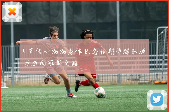 C罗信心满满身体状态佳期待球队逐步迈向冠军之路