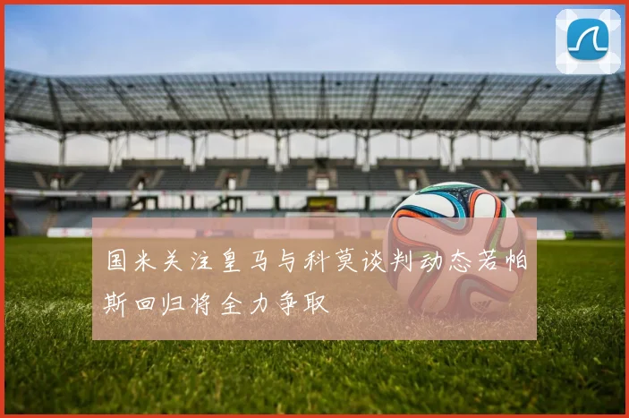 国米关注皇马与科莫谈判动态若帕斯回归将全力争取