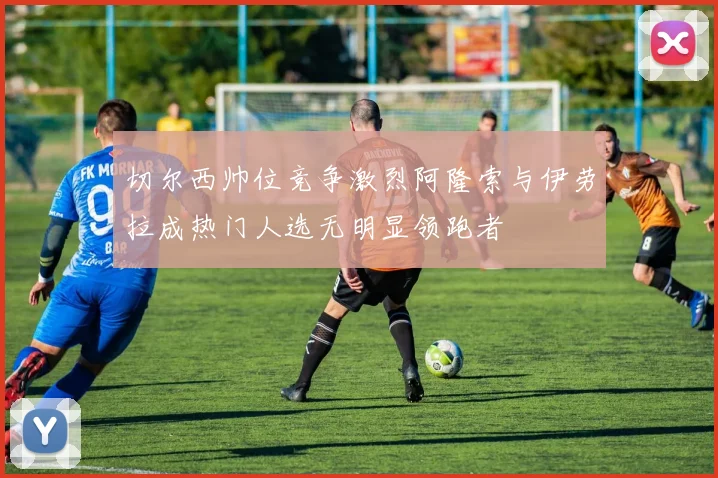 切尔西帅位竞争激烈阿隆索与伊劳拉成热门人选无明显领跑者