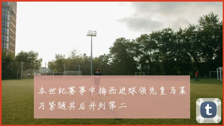 本世纪赛事中梅西进球领先皇马莱万紧随其后并列第二