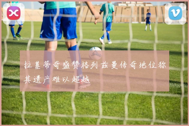 拉基蒂奇盛赞格列兹曼传奇地位称其遗产难以超越